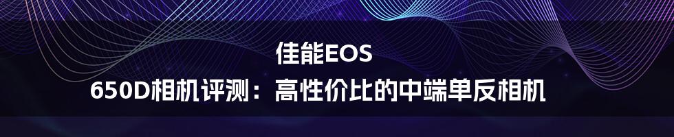 佳能EOS 650D相机评测：高性价比的中端单反相机