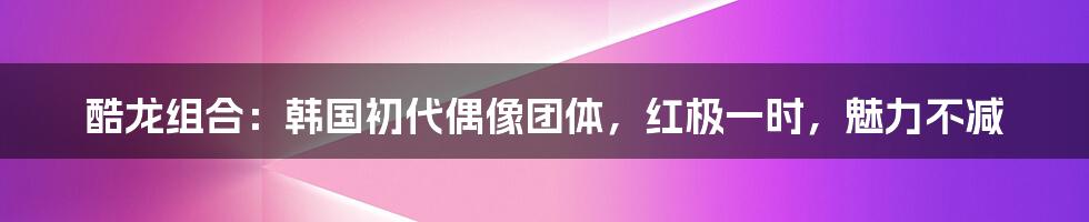 酷龙组合：韩国初代偶像团体，红极一时，魅力不减