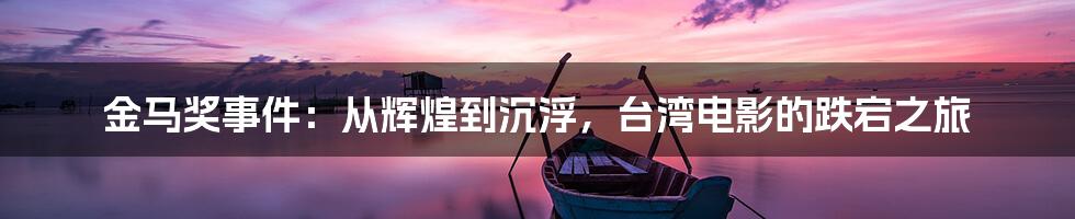 金马奖事件：从辉煌到沉浮，台湾电影的跌宕之旅