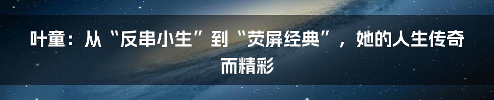 叶童：从“反串小生”到“荧屏经典”，她的人生传奇而精彩