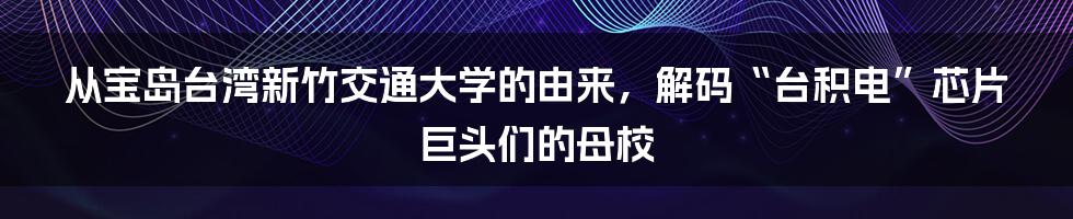 从宝岛台湾新竹交通大学的由来，解码“台积电”芯片巨头们的母校