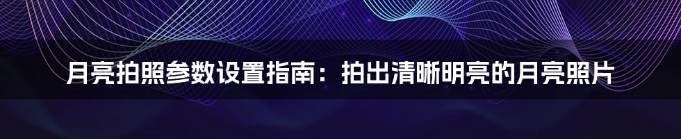 月亮拍照参数设置指南：拍出清晰明亮的月亮照片