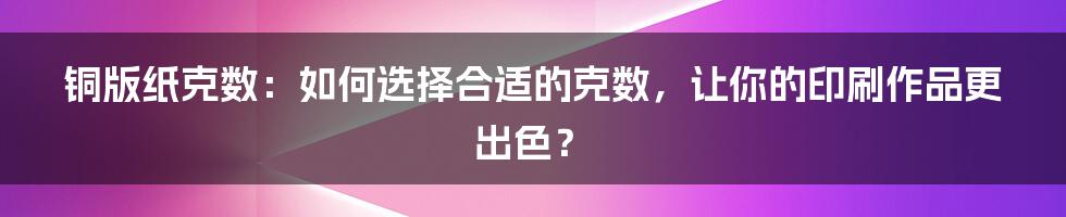 铜版纸克数：如何选择合适的克数，让你的印刷作品更出色？