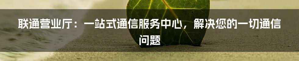 联通营业厅：一站式通信服务中心，解决您的一切通信问题