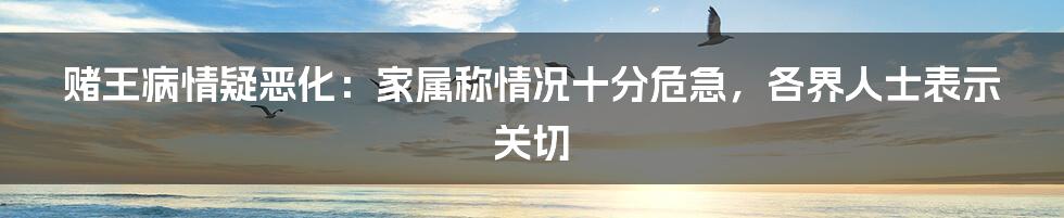 赌王病情疑恶化：家属称情况十分危急，各界人士表示关切