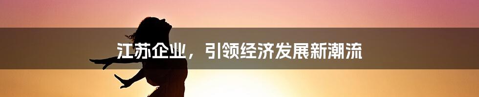 江苏企业，引领经济发展新潮流