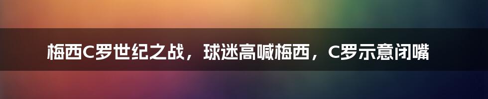 梅西C罗世纪之战，球迷高喊梅西，C罗示意闭嘴