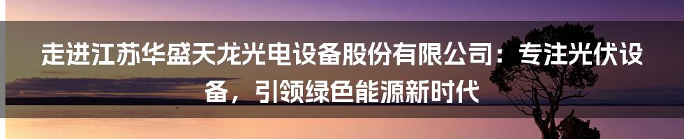 走进江苏华盛天龙光电设备股份有限公司：专注光伏设备，引领绿色能源新时代