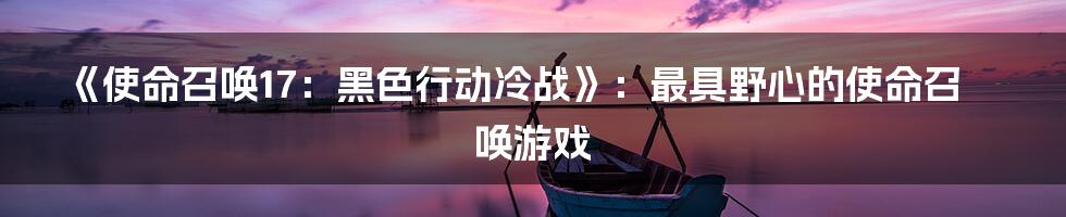 《使命召唤17：黑色行动冷战》：最具野心的使命召唤游戏