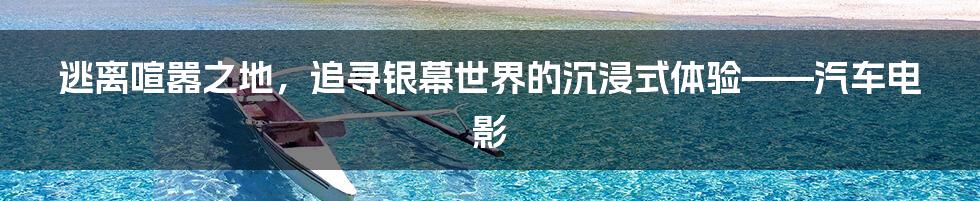 逃离喧嚣之地，追寻银幕世界的沉浸式体验——汽车电影