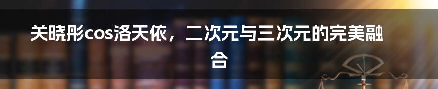 关晓彤cos洛天依，二次元与三次元的完美融合