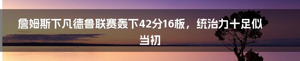 詹姆斯下凡德鲁联赛轰下42分16板，统治力十足似当初