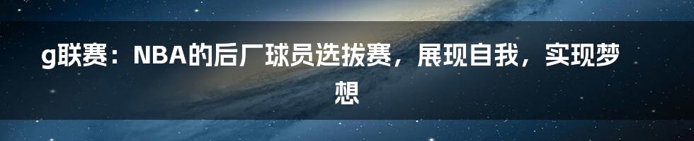 g联赛：NBA的后厂球员选拔赛，展现自我，实现梦想