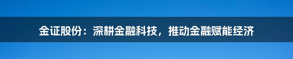 金证股份：深耕金融科技，推动金融赋能经济