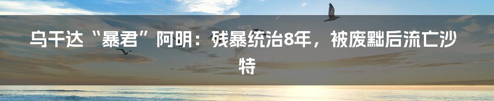 乌干达“暴君”阿明：残暴统治8年，被废黜后流亡沙特