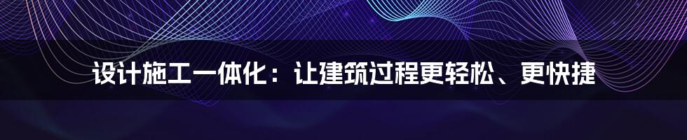 设计施工一体化：让建筑过程更轻松、更快捷