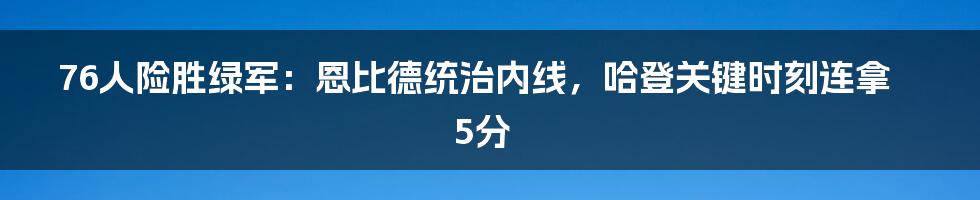 76人险胜绿军：恩比德统治内线，哈登关键时刻连拿5分