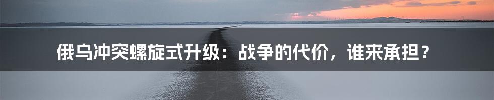 俄乌冲突螺旋式升级：战争的代价，谁来承担？