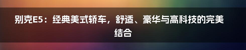 别克E5：经典美式轿车，舒适、豪华与高科技的完美结合