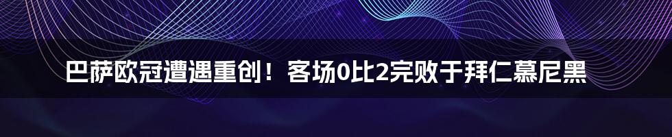 巴萨欧冠遭遇重创！客场0比2完败于拜仁慕尼黑