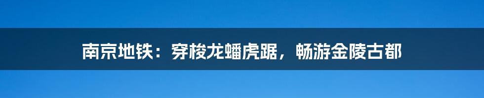 南京地铁：穿梭龙蟠虎踞，畅游金陵古都