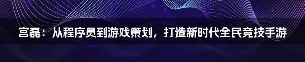 宫磊：从程序员到游戏策划，打造新时代全民竞技手游