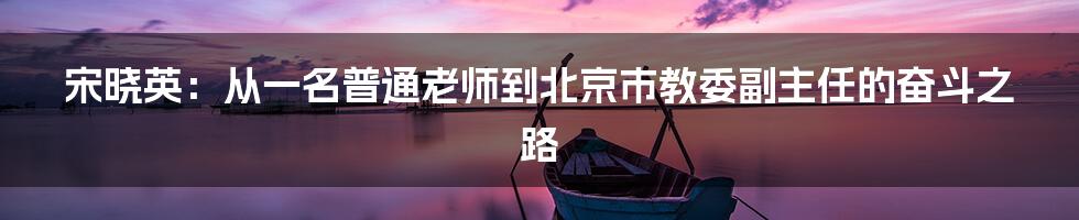 宋晓英：从一名普通老师到北京市教委副主任的奋斗之路