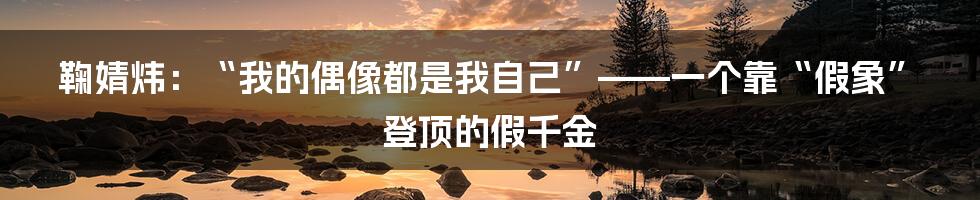 鞠婧炜：“我的偶像都是我自己”——一个靠“假象”登顶的假千金