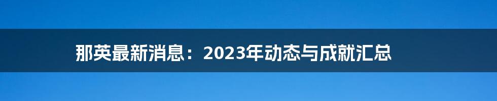 那英最新消息：2023年动态与成就汇总