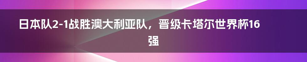 日本队2-1战胜澳大利亚队，晋级卡塔尔世界杯16强