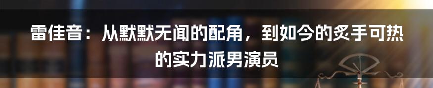 雷佳音：从默默无闻的配角，到如今的炙手可热的实力派男演员