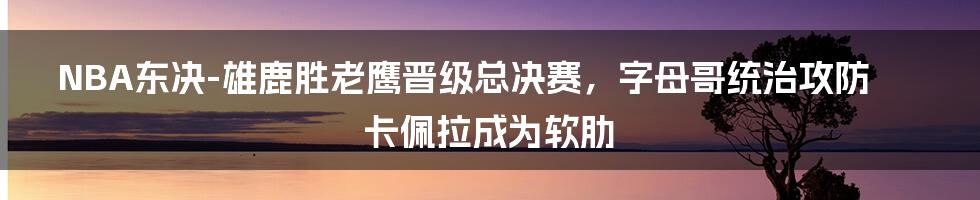 NBA东决-雄鹿胜老鹰晋级总决赛，字母哥统治攻防卡佩拉成为软肋