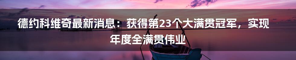 德约科维奇最新消息：获得第23个大满贯冠军，实现年度全满贯伟业