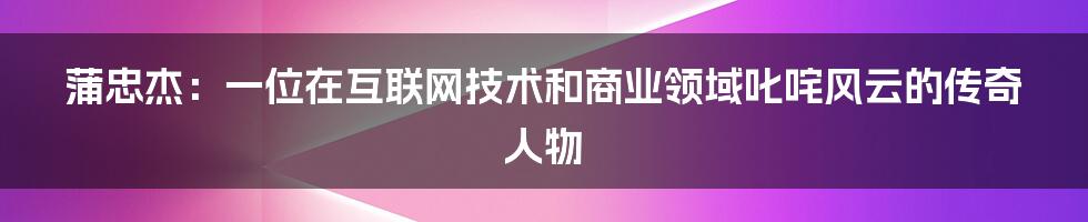 蒲忠杰：一位在互联网技术和商业领域叱咤风云的传奇人物