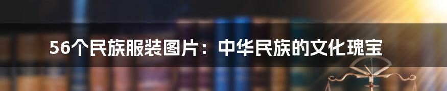 56个民族服装图片：中华民族的文化瑰宝