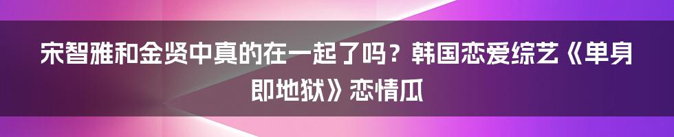 宋智雅和金贤中真的在一起了吗？韩国恋爱综艺《单身即地狱》恋情瓜