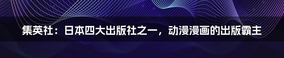 集英社：日本四大出版社之一，动漫漫画的出版霸主