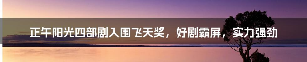 正午阳光四部剧入围飞天奖，好剧霸屏，实力强劲