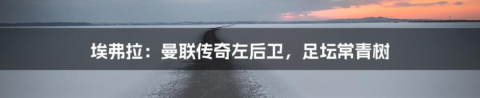 埃弗拉：曼联传奇左后卫，足坛常青树