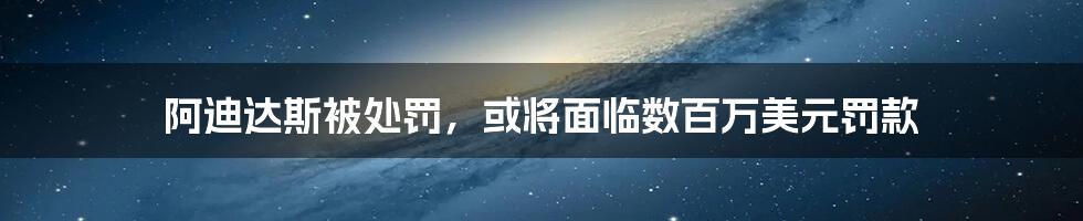 阿迪达斯被处罚，或将面临数百万美元罚款