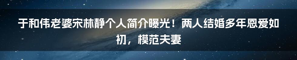 于和伟老婆宋林静个人简介曝光！两人结婚多年恩爱如初，模范夫妻