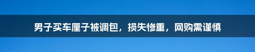 男子买车厘子被调包，损失惨重，网购需谨慎