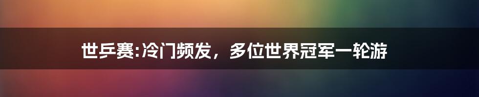 世乒赛:冷门频发，多位世界冠军一轮游