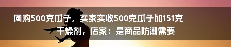 网购500克瓜子，买家实收500克瓜子加151克干燥剂，店家：是商品防潮需要