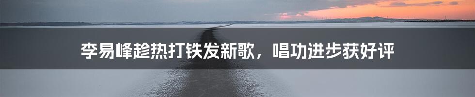 李易峰趁热打铁发新歌，唱功进步获好评