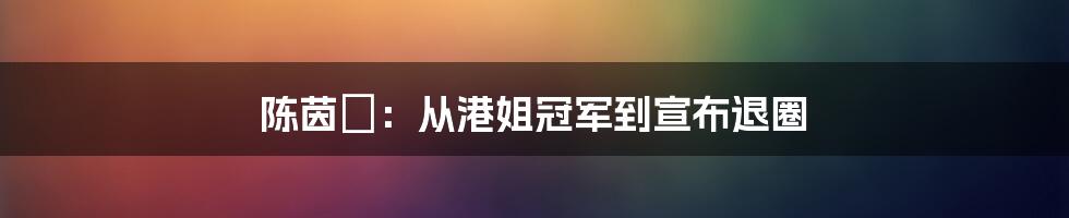 陈茵媺：从港姐冠军到宣布退圈