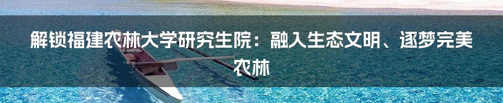 解锁福建农林大学研究生院：融入生态文明、逐梦完美农林