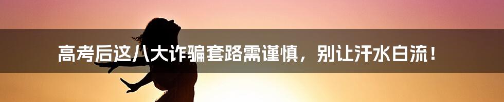 高考后这八大诈骗套路需谨慎，别让汗水白流！