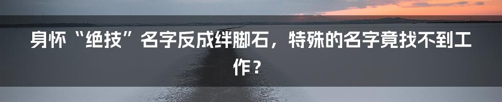 身怀“绝技”名字反成绊脚石，特殊的名字竟找不到工作？