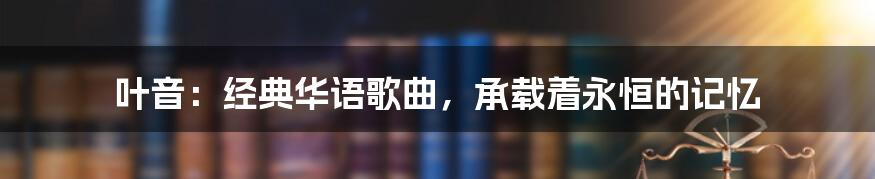 叶音：经典华语歌曲，承载着永恒的记忆